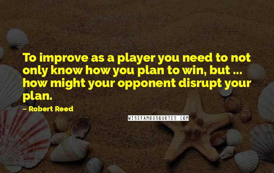 Robert Reed quotes: To improve as a player you need to not only know how you plan to win, but ... how might your opponent disrupt your plan.