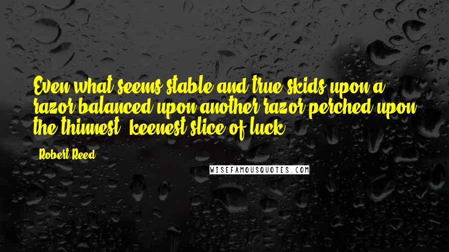 Robert Reed quotes: Even what seems stable and true skids upon a razor balanced upon another razor perched upon the thinnest, keenest slice of luck.