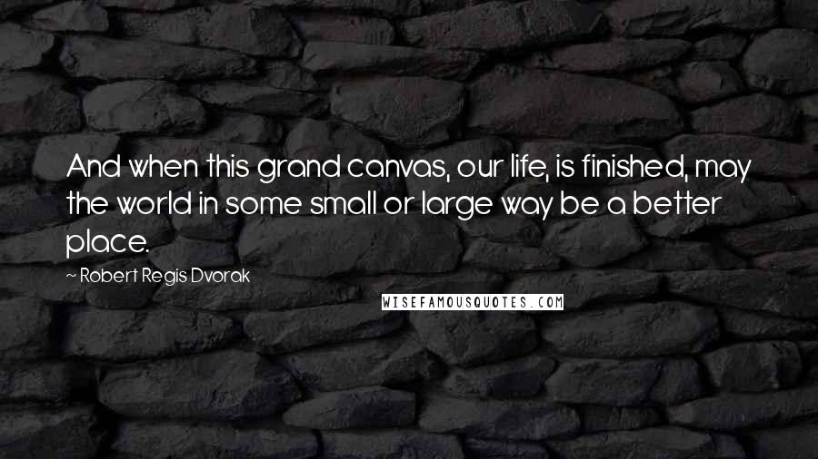 Robert Regis Dvorak quotes: And when this grand canvas, our life, is finished, may the world in some small or large way be a better place.
