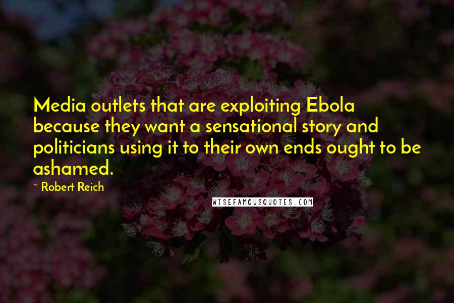 Robert Reich quotes: Media outlets that are exploiting Ebola because they want a sensational story and politicians using it to their own ends ought to be ashamed.