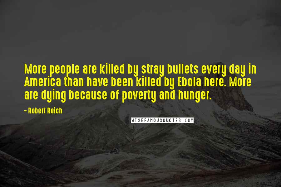 Robert Reich quotes: More people are killed by stray bullets every day in America than have been killed by Ebola here. More are dying because of poverty and hunger.