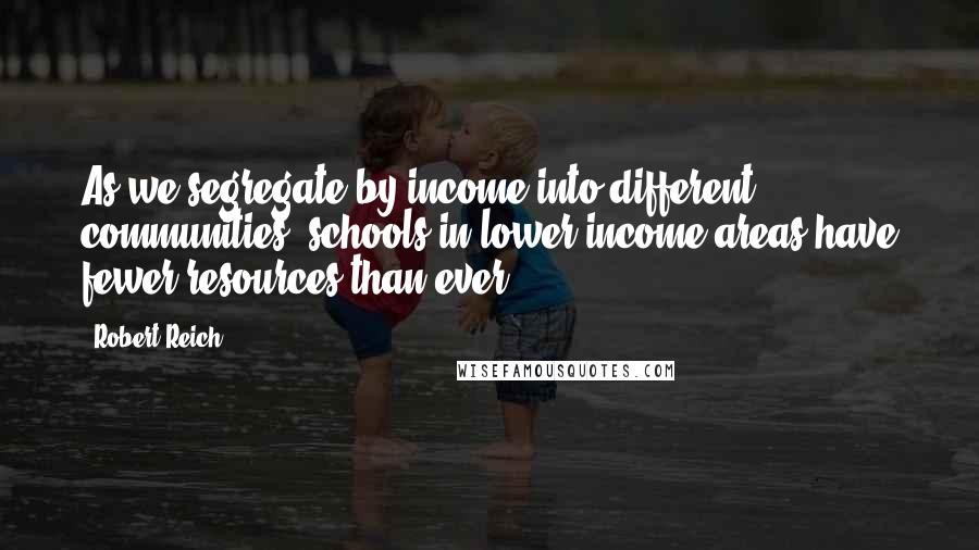 Robert Reich quotes: As we segregate by income into different communities, schools in lower-income areas have fewer resources than ever.