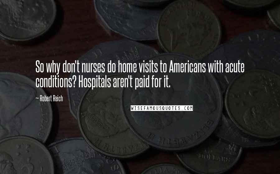 Robert Reich quotes: So why don't nurses do home visits to Americans with acute conditions? Hospitals aren't paid for it.