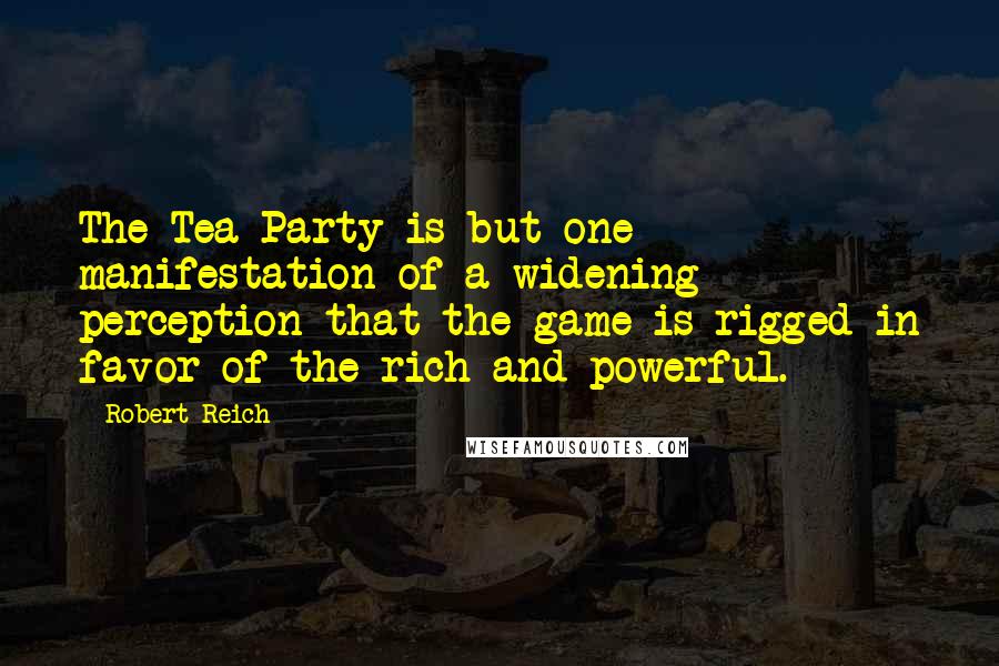 Robert Reich quotes: The Tea Party is but one manifestation of a widening perception that the game is rigged in favor of the rich and powerful.