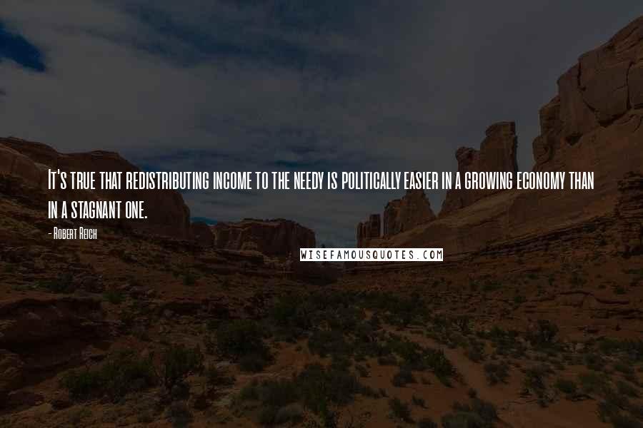 Robert Reich quotes: It's true that redistributing income to the needy is politically easier in a growing economy than in a stagnant one.