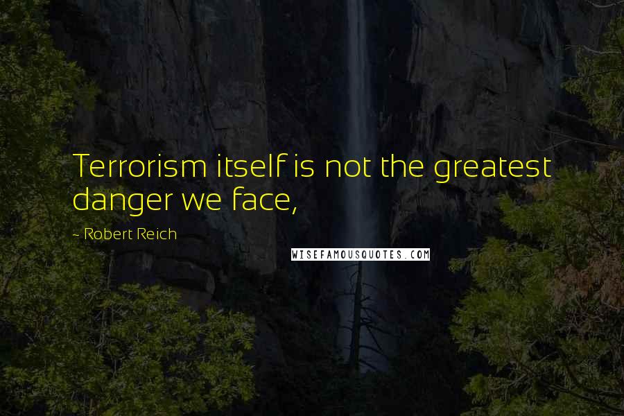 Robert Reich quotes: Terrorism itself is not the greatest danger we face,