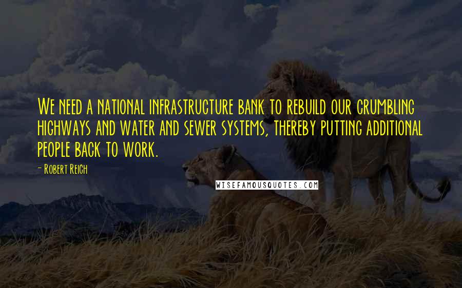 Robert Reich quotes: We need a national infrastructure bank to rebuild our crumbling highways and water and sewer systems, thereby putting additional people back to work.