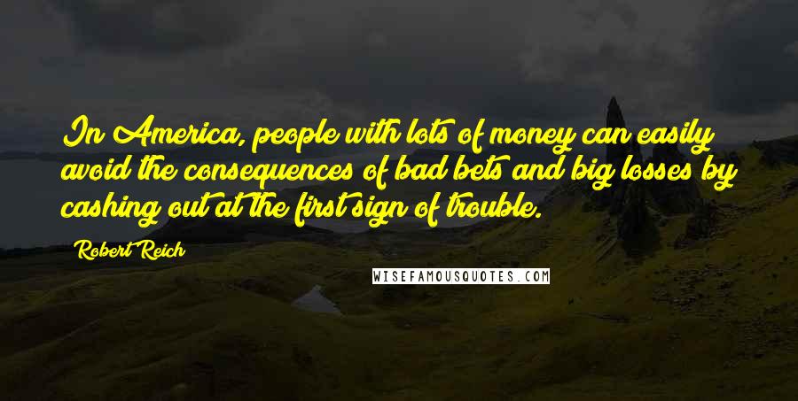Robert Reich quotes: In America, people with lots of money can easily avoid the consequences of bad bets and big losses by cashing out at the first sign of trouble.