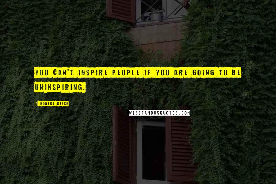 Robert Reich quotes: You can't inspire people if you are going to be uninspiring.