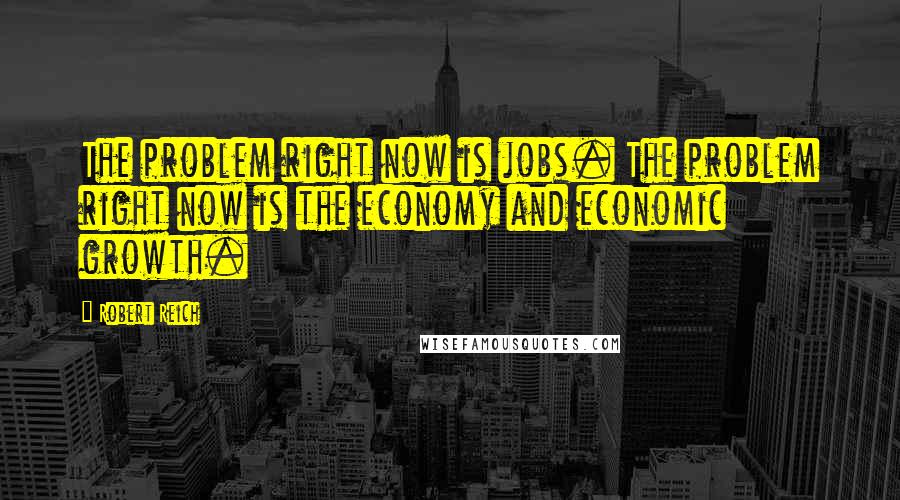 Robert Reich quotes: The problem right now is jobs. The problem right now is the economy and economic growth.