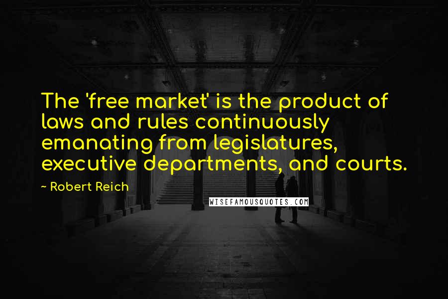 Robert Reich quotes: The 'free market' is the product of laws and rules continuously emanating from legislatures, executive departments, and courts.