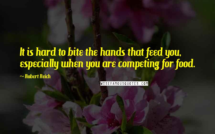Robert Reich quotes: It is hard to bite the hands that feed you, especially when you are competing for food.