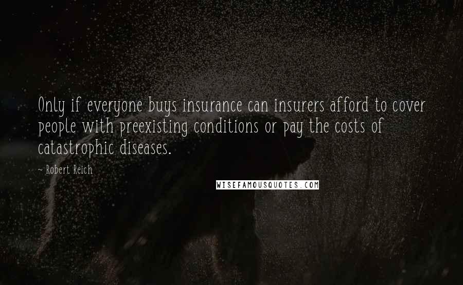 Robert Reich quotes: Only if everyone buys insurance can insurers afford to cover people with preexisting conditions or pay the costs of catastrophic diseases.