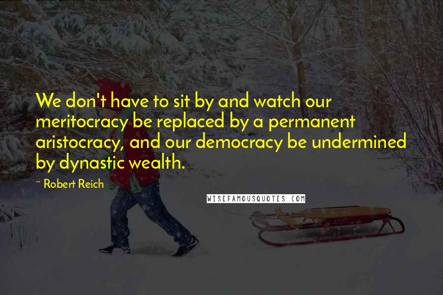 Robert Reich quotes: We don't have to sit by and watch our meritocracy be replaced by a permanent aristocracy, and our democracy be undermined by dynastic wealth.