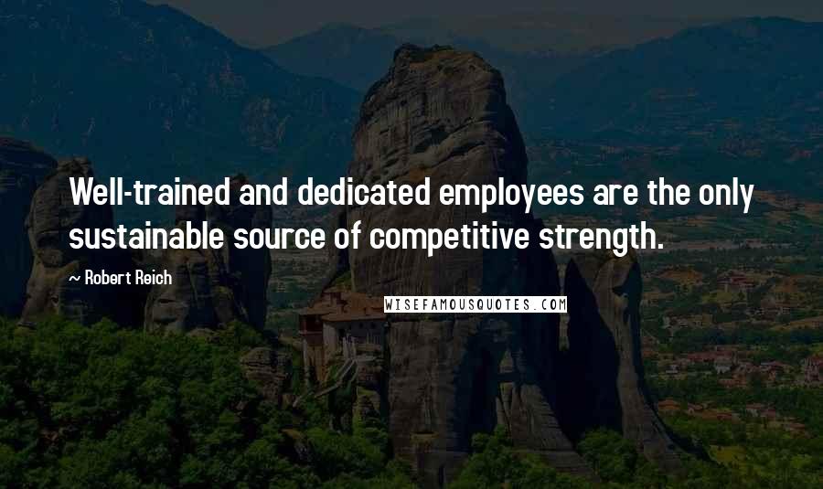 Robert Reich quotes: Well-trained and dedicated employees are the only sustainable source of competitive strength.