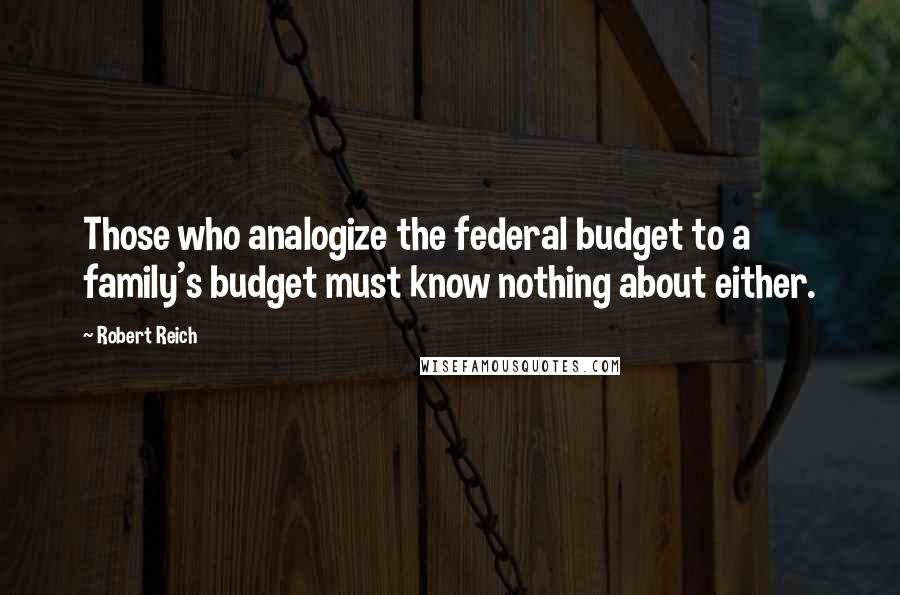 Robert Reich quotes: Those who analogize the federal budget to a family's budget must know nothing about either.