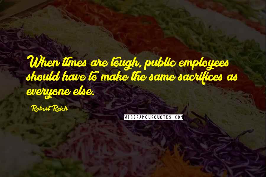 Robert Reich quotes: When times are tough, public employees should have to make the same sacrifices as everyone else.