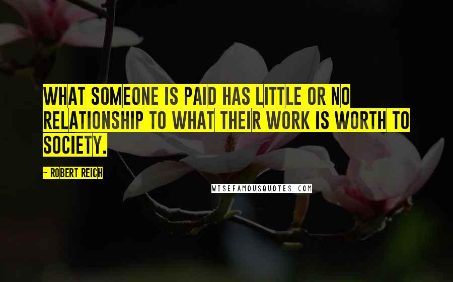 Robert Reich quotes: What someone is paid has little or no relationship to what their work is worth to society.