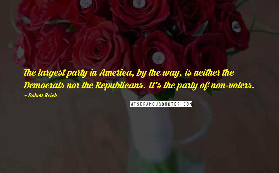 Robert Reich quotes: The largest party in America, by the way, is neither the Democrats nor the Republicans. It's the party of non-voters.