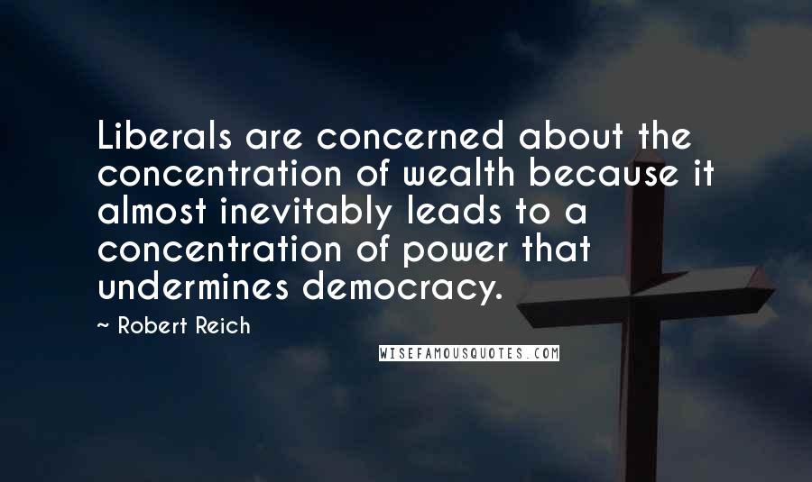 Robert Reich quotes: Liberals are concerned about the concentration of wealth because it almost inevitably leads to a concentration of power that undermines democracy.
