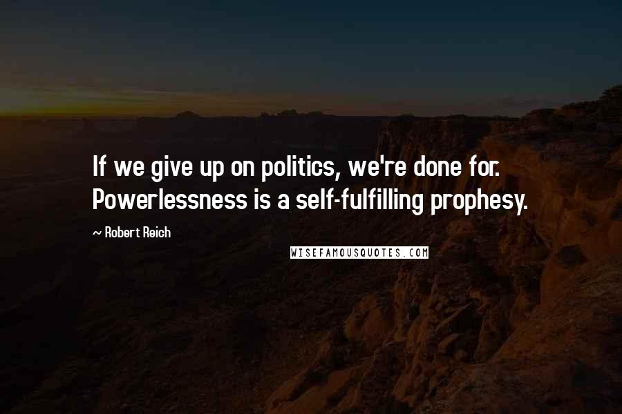 Robert Reich quotes: If we give up on politics, we're done for. Powerlessness is a self-fulfilling prophesy.