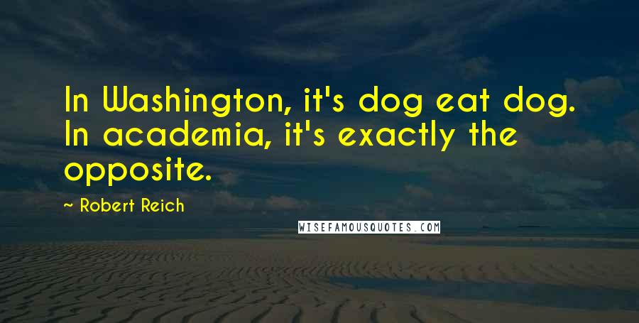 Robert Reich quotes: In Washington, it's dog eat dog. In academia, it's exactly the opposite.