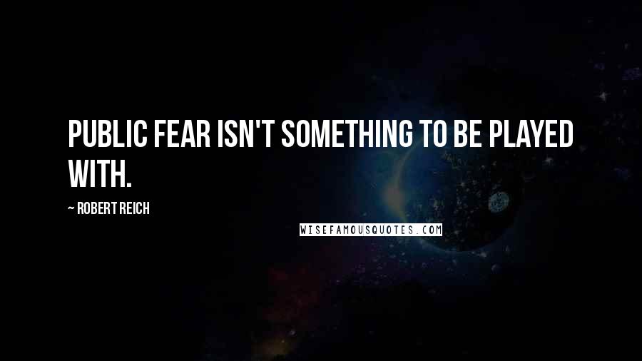 Robert Reich quotes: Public fear isn't something to be played with.