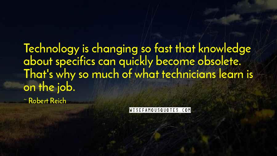 Robert Reich quotes: Technology is changing so fast that knowledge about specifics can quickly become obsolete. That's why so much of what technicians learn is on the job.