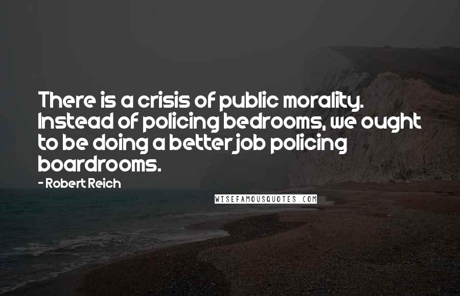 Robert Reich quotes: There is a crisis of public morality. Instead of policing bedrooms, we ought to be doing a better job policing boardrooms.