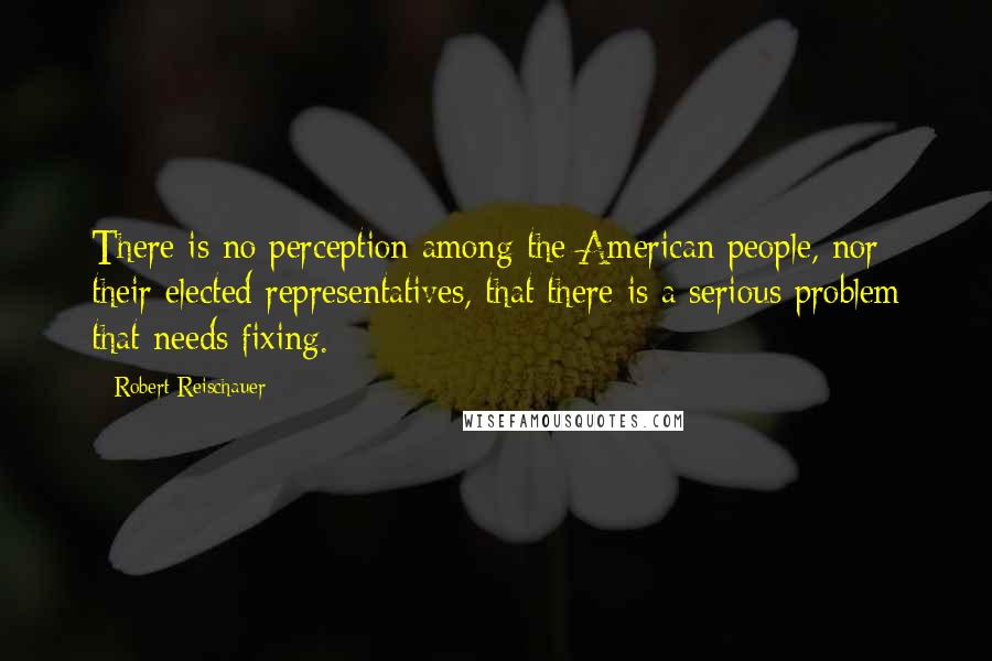 Robert Reischauer quotes: There is no perception among the American people, nor their elected representatives, that there is a serious problem that needs fixing.