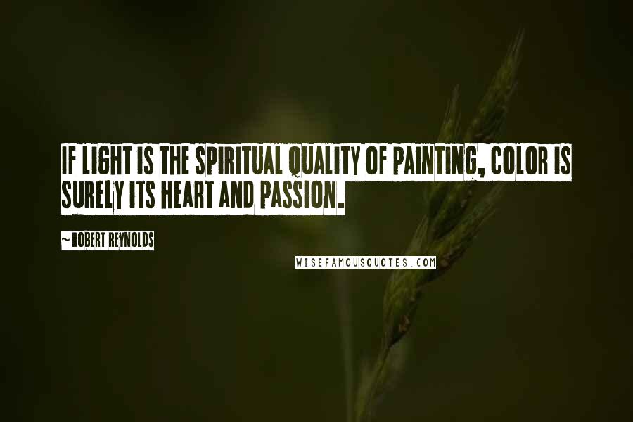 Robert Reynolds quotes: If light is the spiritual quality of painting, color is surely its heart and passion.