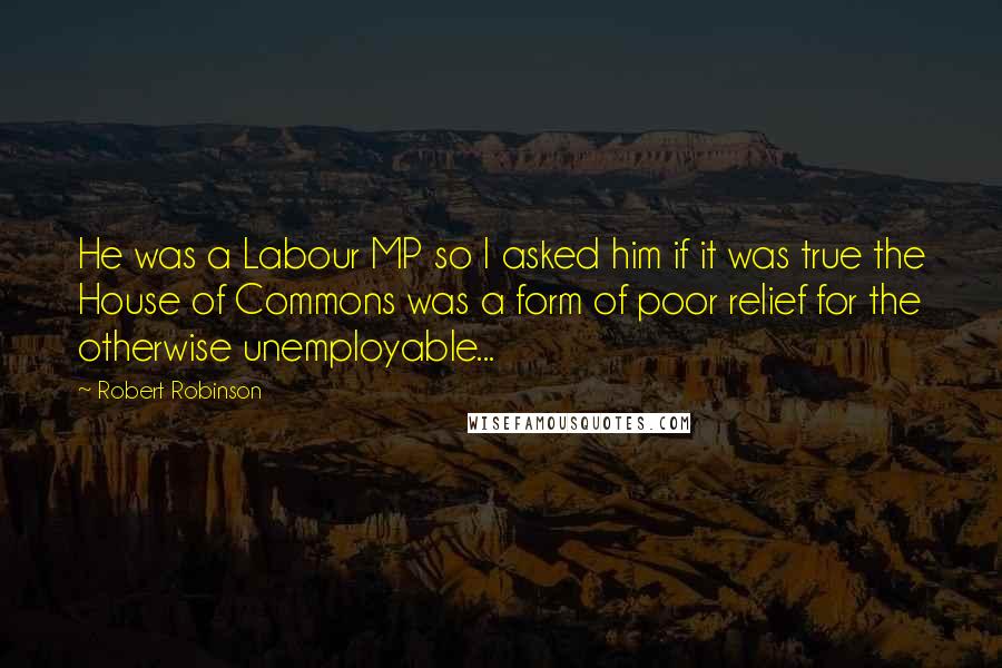 Robert Robinson quotes: He was a Labour MP so I asked him if it was true the House of Commons was a form of poor relief for the otherwise unemployable...