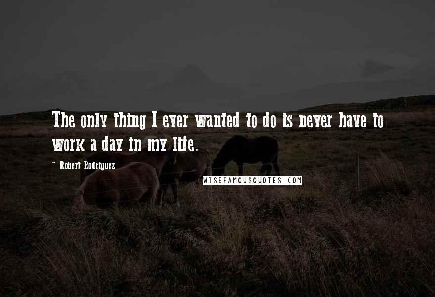 Robert Rodriguez quotes: The only thing I ever wanted to do is never have to work a day in my life.