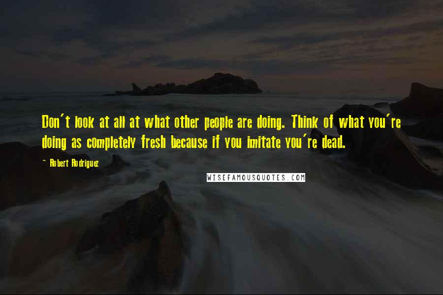 Robert Rodriguez quotes: Don't look at all at what other people are doing. Think of what you're doing as completely fresh because if you imitate you're dead.