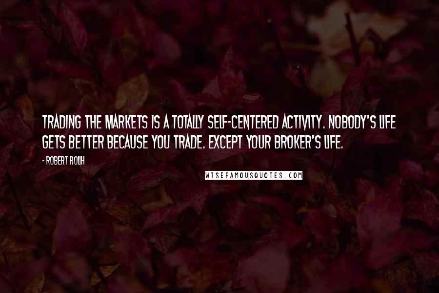 Robert Rolih quotes: Trading the markets is a totally self-centered activity. Nobody's life gets better because you trade. Except your broker's life.