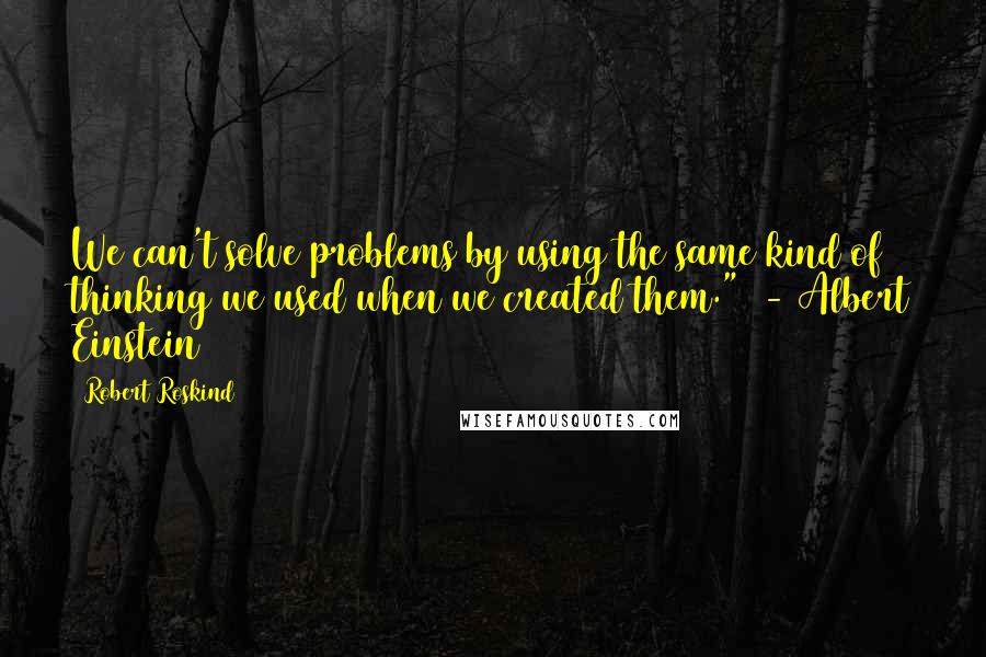 Robert Roskind quotes: We can't solve problems by using the same kind of thinking we used when we created them." - Albert Einstein