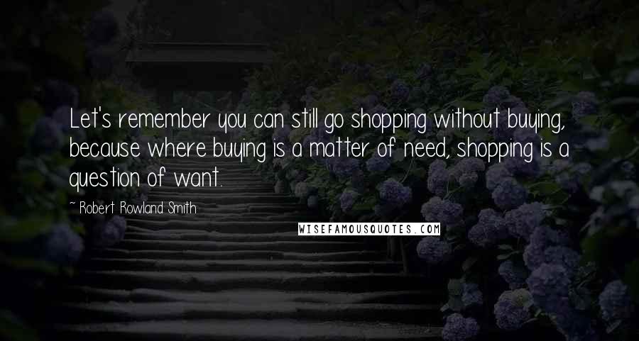 Robert Rowland Smith quotes: Let's remember you can still go shopping without buying, because where buying is a matter of need, shopping is a question of want.