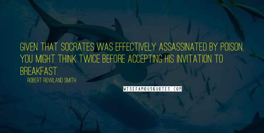 Robert Rowland Smith quotes: Given that Socrates was effectively assassinated by poison, you might think twice before accepting his invitation to breakfast.