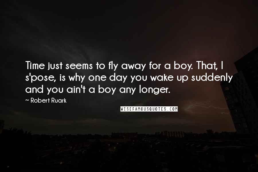 Robert Ruark quotes: Time just seems to fly away for a boy. That, I s'pose, is why one day you wake up suddenly and you ain't a boy any longer. Robert Ruark quotes: Time just seems to fly away for a boy. That, I s'pose, is why one day you wake up suddenly and you ain't a boy any longer.