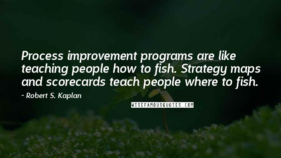 Robert S. Kaplan quotes: Process improvement programs are like teaching people how to fish. Strategy maps and scorecards teach people where to fish.