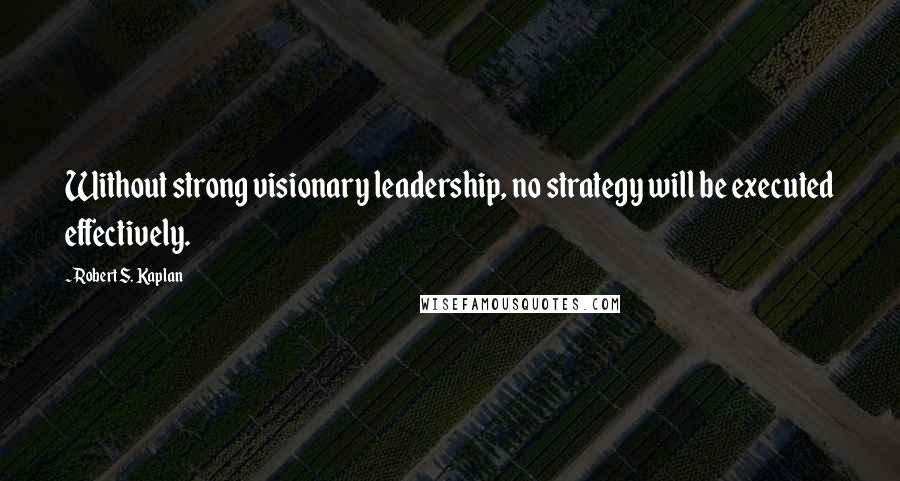 Robert S. Kaplan quotes: Without strong visionary leadership, no strategy will be executed effectively.