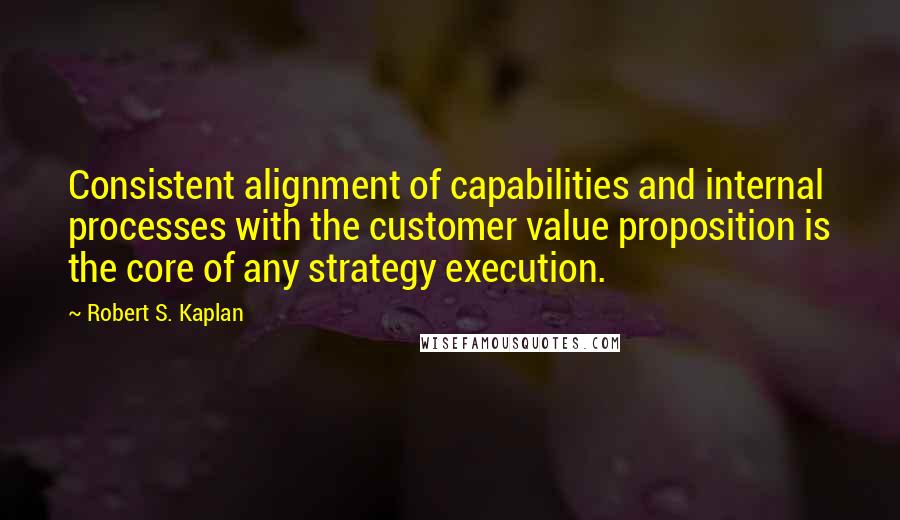 Robert S. Kaplan quotes: Consistent alignment of capabilities and internal processes with the customer value proposition is the core of any strategy execution.