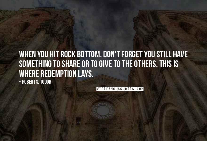 Robert S. Tudor quotes: When you hit rock bottom, don't forget you still have something to share or to give to the others. This is where redemption lays. Robert S. Tudor quotes: When you hit rock bottom, don't forget you still have something to share or to give to the others. This is where redemption lays.