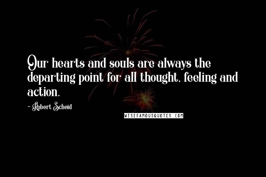 Robert Scheid quotes: Our hearts and souls are always the departing point for all thought, feeling and action.