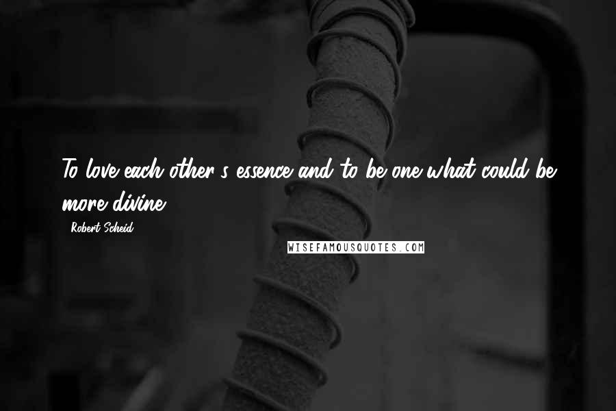 Robert Scheid quotes: To love each other's essence and to be one-what could be more divine!