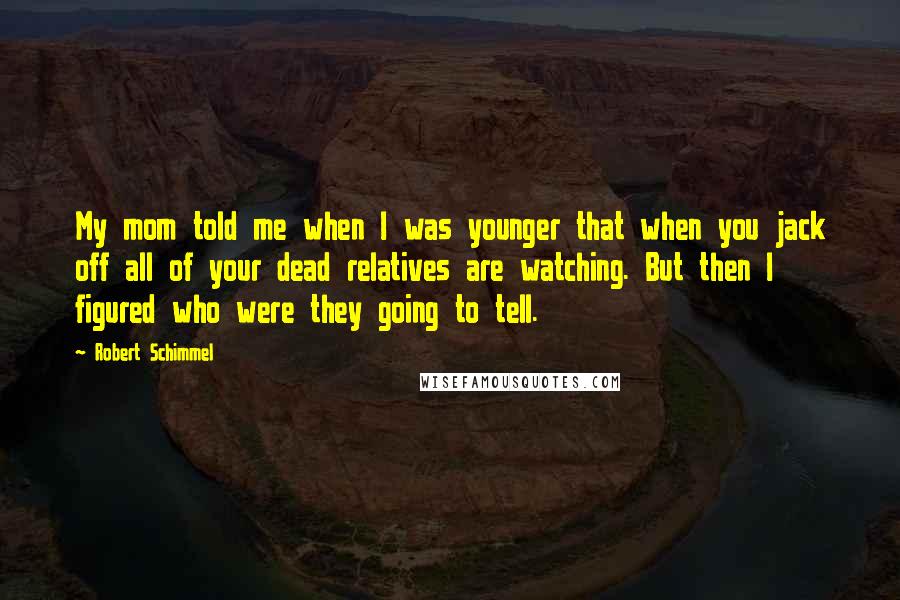 Robert Schimmel quotes: My mom told me when I was younger that when you jack off all of your dead relatives are watching. But then I figured who were they going to tell.