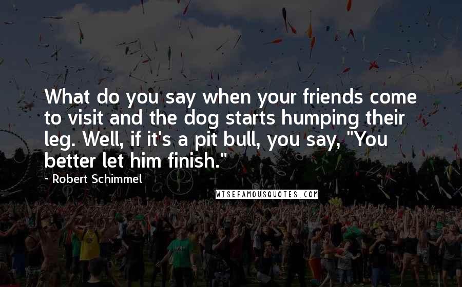 Robert Schimmel quotes: What do you say when your friends come to visit and the dog starts humping their leg. Well, if it's a pit bull, you say, "You better let him finish."