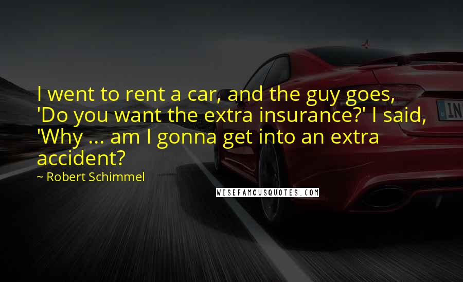 Robert Schimmel quotes: I went to rent a car, and the guy goes, 'Do you want the extra insurance?' I said, 'Why ... am I gonna get into an extra accident?