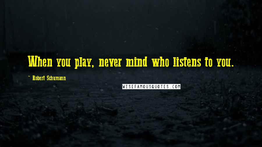 Robert Schumann quotes: When you play, never mind who listens to you.