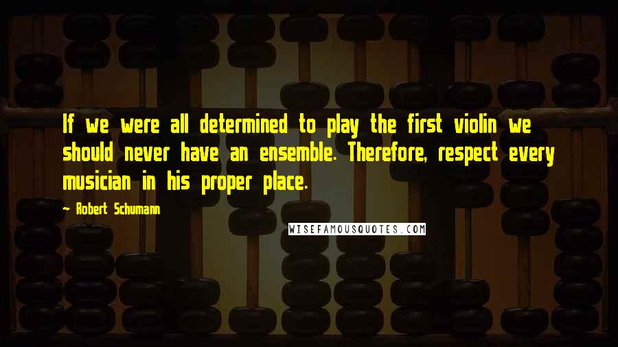 Robert Schumann quotes: If we were all determined to play the first violin we should never have an ensemble. Therefore, respect every musician in his proper place. Robert Schumann quotes: If we were all determined to play the first violin we should never have an ensemble. Therefore, respect every musician in his proper place.